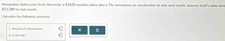 Recognition Optics pays Scott Alexander a $1620 monthly salary plus a 7% commission on merchandise he sells each month. Assume Scott's sales were
$22,200 for last month. 
Calculate the following amounts: 
1. Amount of Commission: 
× 
2. Gross Pay'