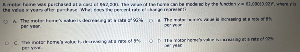 A motor home was purchased at a cost of $62,000. The value of the home can be modeled by the function y=62,000(0.92)^x , where y is
the value x years after purchase. What does the percent rate of change represent?
A. The motor home’s value is decreasing at a rate of 92% B. The motor home’s value is increasing at a rate of 8%
per year. per year.
C. The motor home’s value is decreasing at a rate of 8% D. The motor home’s value is increasing at a rate of 92%
per year. per year.