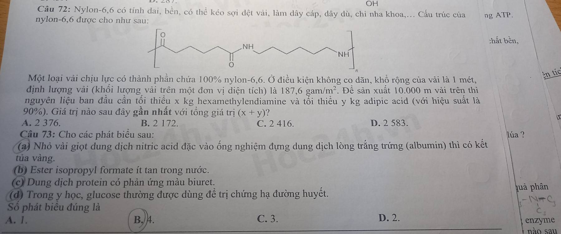 OH
Câu 72: Nylon -6, 6 có tính dai, bền, có thể kéo sợi dệt vải, làm dây cáp, dây dù, chỉ nha khoa,... Cấu trúc của ng ATP.
nylon -6, 6 được cho như sau:
:hất bền,
Một loại vải chịu lực có thành phần chứa 100% nylon -6, 6. Ở điều kiện không co dãn, khổ rộng của vải là 1 mét,
en tíc
định lượng vải (khối lượng vải trên một đơn vị diện tích) là 187, 6gam/m^2. Để sản xuất 10.000 m vải trên thì
nguyên liệu ban đầu cần tối thiều x kg hexamethylendiamine và tối thiểu y kg adipic acid (với hiệu suất là
90%). Giá trị nào sau đây gần nhất với tổng giá trị (x+y) ?
A. 2 376. B. 2 172. C. 2 416. D. 2 583.
Câu 73: Cho các phát biểu sau: lúa ?
(a) Nhỏ vài giọt dung dịch nitric acid đặc vào ống nghiệm đựng dung dịch lòng trắng trứng (albumin) thì có kết
tủa vàng.
(b) Ester isopropyl formate ít tan trong nước.
(c) Dung dịch protein có phản ứng màu biuret.
(d) Trong y học, glucose thường được dùng để trị chứng hạ đường huyết.
puả phân
Số phát biêu đúng là
A. 1. B. 4. C. 3. D. 2.
enzyme
nào sau