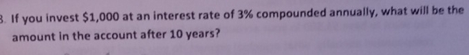 If you invest $1,000 at an interest rate of 3% compounded annually, what will be the 
amount in the account after 10 years?