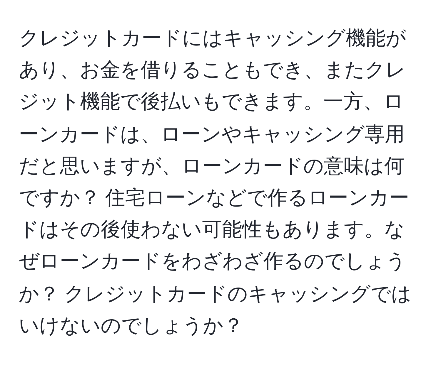 クレジットカードにはキャッシング機能があり、お金を借りることもでき、またクレジット機能で後払いもできます。一方、ローンカードは、ローンやキャッシング専用だと思いますが、ローンカードの意味は何ですか？ 住宅ローンなどで作るローンカードはその後使わない可能性もあります。なぜローンカードをわざわざ作るのでしょうか？ クレジットカードのキャッシングではいけないのでしょうか？