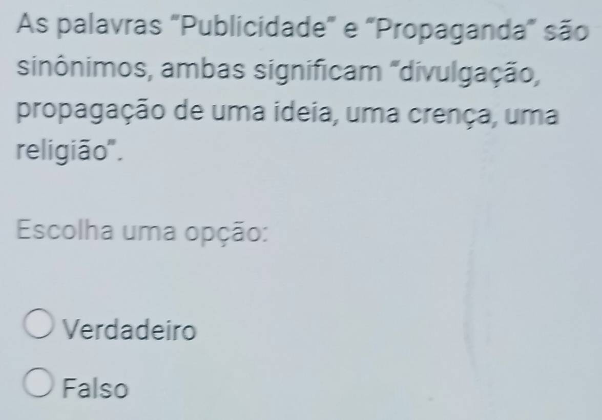 As palavras "Publicidade" e "Propaganda" são
sinônimos, ambas significam "divulgação,
propagação de uma ideia, uma crença, uma
religião".
Escolha uma opção:
Verdadeiro
Falso