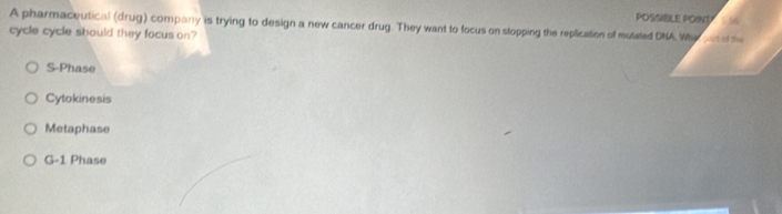 POSSIBLE POINT
A pharmaceutical (drug) company is trying to design a new cancer drug. They want to focus on stopping the replication of mutated DNA Whe aur of the 
cycle cycle should they focus on?
S-Phase
Cytokinesis
Metaphase
G-1 Phase