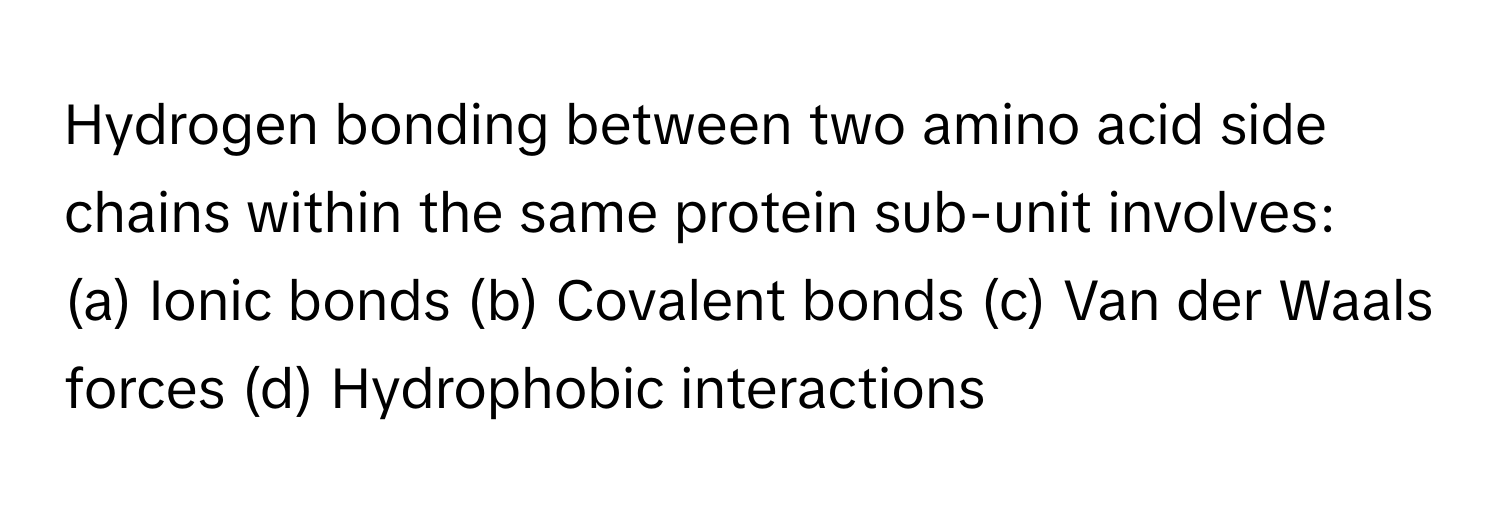 Hydrogen bonding between two amino acid side chains within the same protein sub-unit involves:

(a) Ionic bonds (b) Covalent bonds (c) Van der Waals forces (d) Hydrophobic interactions