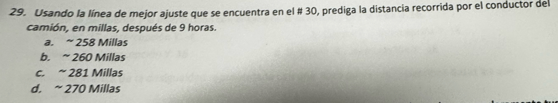 Usando la línea de mejor ajuste que se encuentra en el # 30, prediga la distancia recorrida por el conductor del
camión, en millas, después de 9 horas.
a. ~ 258 Millas
b. ~ 260 Millas
c. ~ 281 Millas
d. ~ 270 Millas