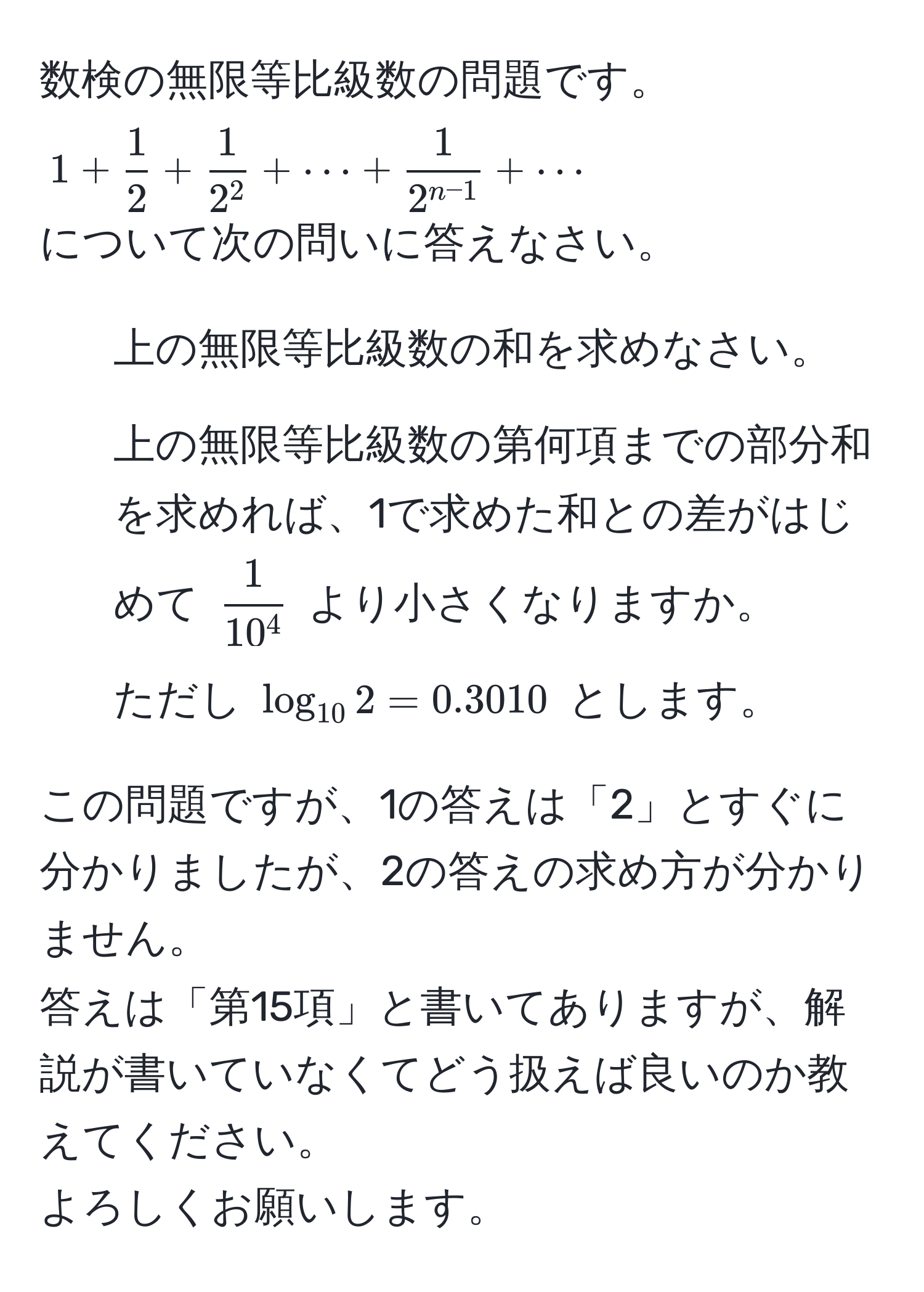 数検の無限等比級数の問題です。  
$1 +  1/2  + frac12^2 + ·s +  1/2^(n-1)  + ·s$  
について次の問いに答えなさい。  
1. 上の無限等比級数の和を求めなさい。  
2. 上の無限等比級数の第何項までの部分和を求めれば、1で求めた和との差がはじめて $frac110^4$ より小さくなりますか。  
ただし $log_102 = 0.3010$ とします。  

この問題ですが、1の答えは「2」とすぐに分かりましたが、2の答えの求め方が分かりません。  
答えは「第15項」と書いてありますが、解説が書いていなくてどう扱えば良いのか教えてください。  
よろしくお願いします。