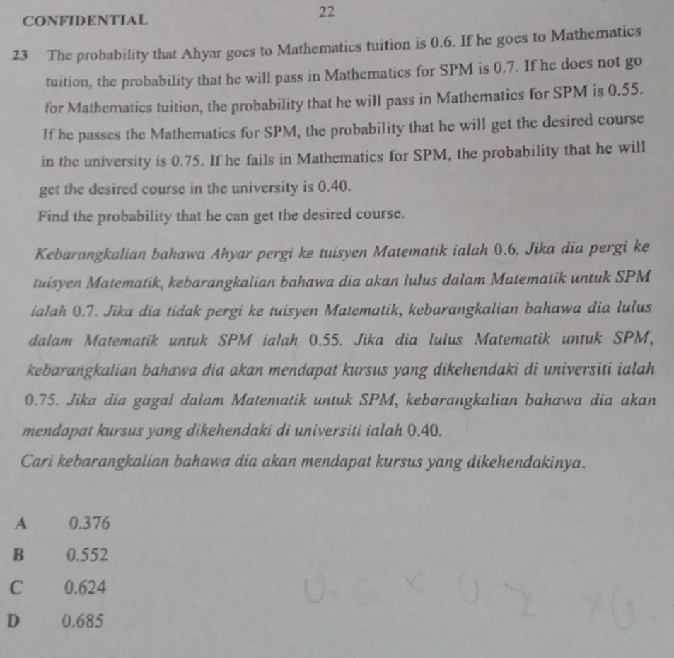 CONFIDENTIAL
22
23 The probability that Ahyar goes to Mathematics tuition is 0.6. If he goes to Mathematics
tuition, the probability that he will pass in Mathematics for SPM is 0.7. If he does not go
for Mathematics tuition, the probability that he will pass in Mathematics for SPM is 0.55.
If he passes the Mathematics for SPM, the probability that he will get the desired course
in the university is 0.75. If he fails in Mathematics for SPM, the probability that he will
get the desired course in the university is 0.40.
Find the probability that he can get the desired course.
Kebarangkalian bahawa Ahyar pergi ke tuisyen Matematik ialah 0.6. Jika dia pergi ke
tuisyen Matematik, kebarangkalian bahawa dia akan lulus dalam Matematik untuk SPM
ialah 0.7. Jika dia tidak pergi ke tuisyen Matematik, kebarangkalian bahawa dia lulus
dalam Matematik untuk SPM ialah 0.55. Jika dia lulus Matematik untuk SPM,
kebarangkalian bahawa dia akan mendapat kursus yang dikehendaki di universiti ialah
0.75. Jika dia gagal dalam Matematik untuk SPM, kebarangkalian bahawa dia akan
mendapat kursus yang dikehendaki di universiti ialah 0.40.
Cari kebarangkalian bahawa dia akan mendapat kursus yang dikehendakinya.
A 0.376
B 0.552
C 0.624
D 0.685