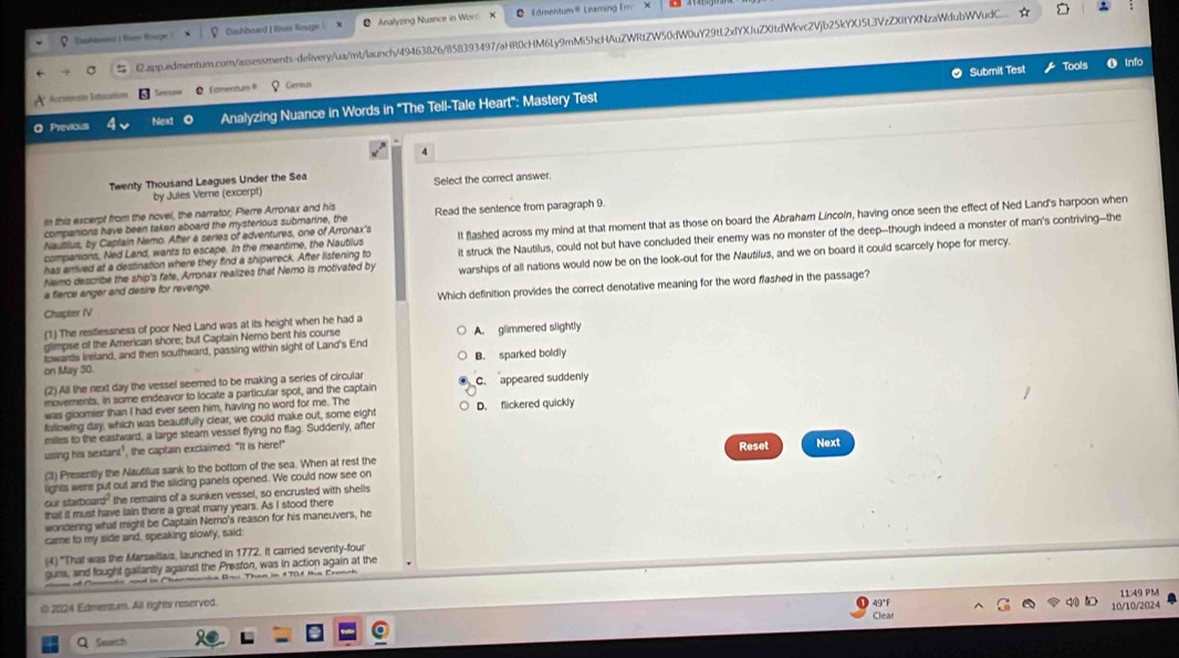 Edmentum® Leaming Erv
Euhbeand I Ren Rouge Dushboard I fiver Reuge  Anałyzing Nuance in Woro
 G.app.edmentum.com/assessments-delivery/ua/mt/launch/49463826/858393497/aHR0cHM6Ly9mMi5hcHAuZWRtZW50dW0uY29tL2xfYXJuZXItdWkc2Vjb25kYXJ5L3VzZXitYXNzaWdubWVudC.
O Submit Test Tools O Info
Acreeeme Intscation Eamenstums # Genius
O Previous Next o Analyzing Nuance in Words in 'The Tell-Tale Heart": Mastery Test
4
Twenty Thousand Leagues Under the Sea
by Jules Verne (excerpt) Select the correct answer.
In this excerpt from the novel, the narrator, Pierre Arronax and his Read the sentence from paragraph 9.
Nausius, by Captain Nemo. After a series of adventures, one of Arronax's It flashed across my mind at that moment that as those on board the Abraham Lincoín, having once seen the effect of Ned Land's harpoon when
companions have been taken aboard the mysterious submarine, the
Nemo describe the ship's fate, Arronax realizes that Nemo is motivated by it struck the Nautilus, could not but have concluded their enemy was no monster of the deep--though indeed a monster of man's contriving--the
companions, Ned Land, wants to escape. In the meantime, the Nautilus
has arrived at a destination where they find a shipwreck. After listening to
a fierce anger and desire for revenge warships of all nations would now be on the look-out for the Nautilus, and we on board it could scarcely hope for mercy.
Chapter IV Which definition provides the correct denotative meaning for the word flashed in the passage?
(1) The restlessness of poor Ned Land was at its height when he had a
glimpse of the American shore; but Captain Nemo bent his course
towards Ireland, and then southward, passing within sight of Land's End A. glimmered slightly
on May 30 B. sparked boldly
(2) All the next day the vessel seemed to be making a series of circular c. appeared suddenly
movements, in some endeavor to locate a particular spot, and the captain
was gloomier than I had ever seen him, having no word for me. The
fallowing day, which was beautifully clear, we could make out, some eight D. flickered quickly
miles to the eastward, a large steam vessel flying no flag. Suddenly, after
using his sextant", the captain exclaimed: "It is here!"
(3) Presently the Nautilus sank to the bottom of the sea. When at rest the
lights were put out and the sliding panels opened. We could now see on Reset Next
our starboard" the remains of a sunken vessel, so encrusted with shells
that if must have lain there a great many years. As I stood there
wondering what might be Captain Nemo's reason for his maneuvers, he
came to my side and, speaking slowly, said:
(4) "That was the Marsaillais, launched in 1772. It carried seventy-four
guns, and fought gallantly against the Presfon, was in action again at the
cane of Coanda and in Chanmanie Bn: Than in 1708 the Cranch
11:49 PM
@ 2024 Edmentum. All rights reserved.
10/10/2024
Search