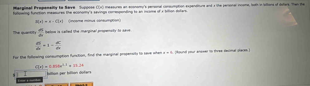 Marginal Propensity to Save Suppose C(x) measures an economy's personal consumption expenditure and x the personal income, both in billions of dollars. Then the 
following function measures the economy's savings corresponding to an income of x billion dollars.
S(x)=x-C(x) (income minus consumption) 
The quantity  dS/dx  below is called the marginal propensity to save.
 dS/dx =1- dC/dx 
For the following consumption function, find the marginal propensity to save when x=6. (Round your answer to three decimal places.)
C(x)=0.858x^(1.1)+15.24
ς billion per billion dollars 
Enter a number. 
Watch It