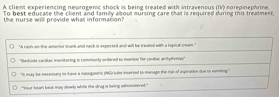 A client experiencing neurogenic shock is being treated with intravenous (IV) norepinephrine.
To best educate the client and family about nursing care that is required during this treatment,
the nurse will provide what information?
"A rash on the anterior trunk and neck is expected and will be treated with a topical cream."
"Bedside cardiac monitoring is commonly ordered to monitor for cardiac arrhythmias"
"It may be necessary to have a nasogastric (NG) tube inserted to manage the risk of aspiration due to vomiting."
"Your heart beat may slowly while the drug is being administered."