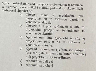 5.)Kur i referohemi vendimarrjes se projektuar ne te ardhmen
te njerezve , ekonomiksi i sjelljes perkundrejt ekonomiksit
tradicional shprehet se:
a) Njerezit mund te projektojne dhe
pasqyrojne ne te ardhmen pasojat e
vendimeve aktuale
b) Njerezit nuk jane gjithmone te afte te
projektojne pasojat ne te ardhmen te
vendimeve aktuale.
c) Njerezit nuk jane pjeserisht te afte te
projektojne pasojat ne te ardhmen te
vendimeve aktuale.
d) Njerezit sidomos ne nje bote me pasiguri
(ose me fjale te tjera , ne boten e vertete)
nuk projektojne dot te ardhmen.
e) Alternativa c dhe d
f) Alternativa b dhe d