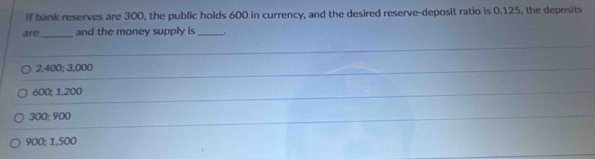 If bank reserves are 300, the public holds 600 in currency, and the desired reserve-deposit ratio is 0.125, the deposits
are_ and the money supply is_
2,400; 3,000
600; 1,200
300; 900
900; 1,500