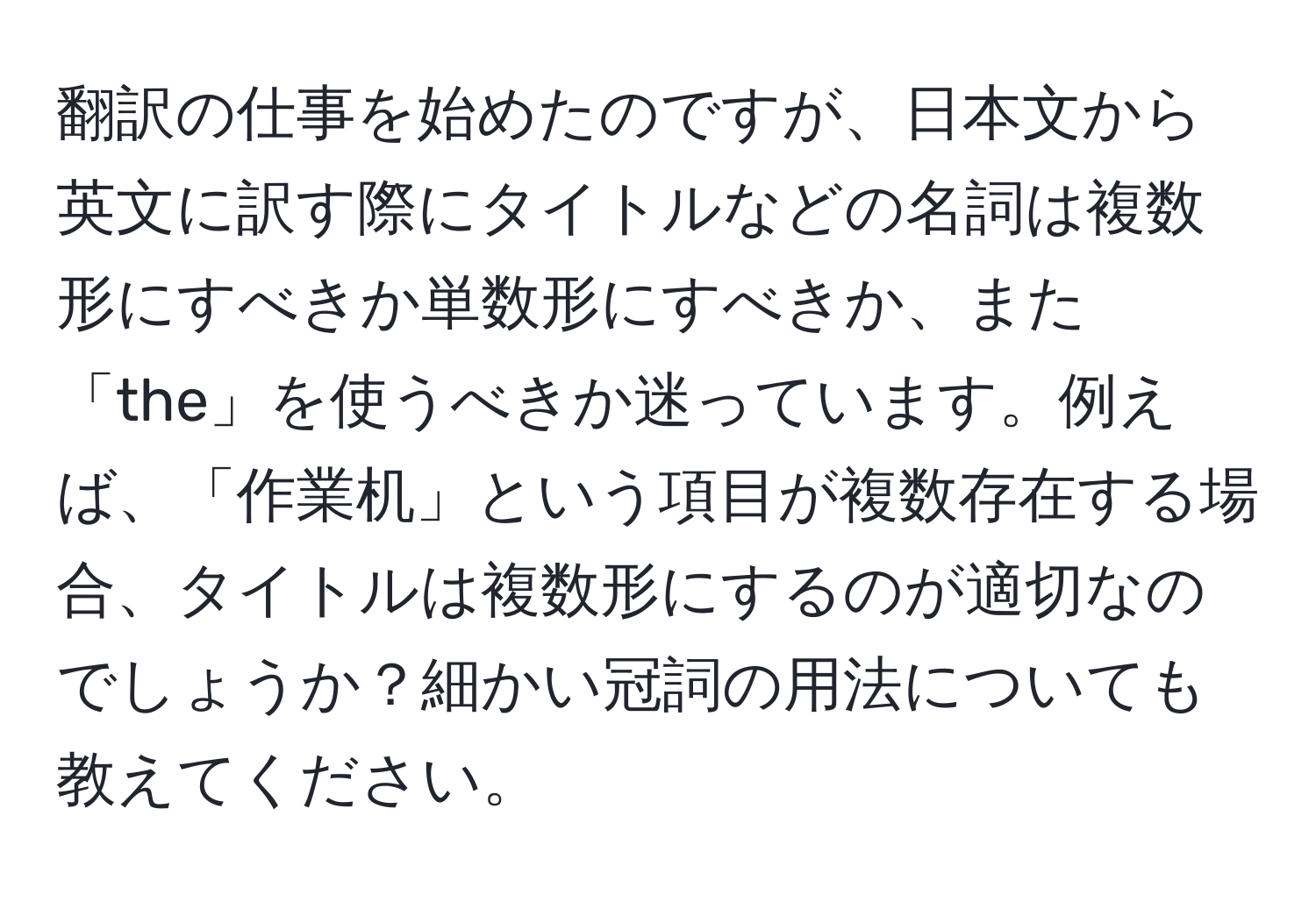 翻訳の仕事を始めたのですが、日本文から英文に訳す際にタイトルなどの名詞は複数形にすべきか単数形にすべきか、また「the」を使うべきか迷っています。例えば、「作業机」という項目が複数存在する場合、タイトルは複数形にするのが適切なのでしょうか？細かい冠詞の用法についても教えてください。