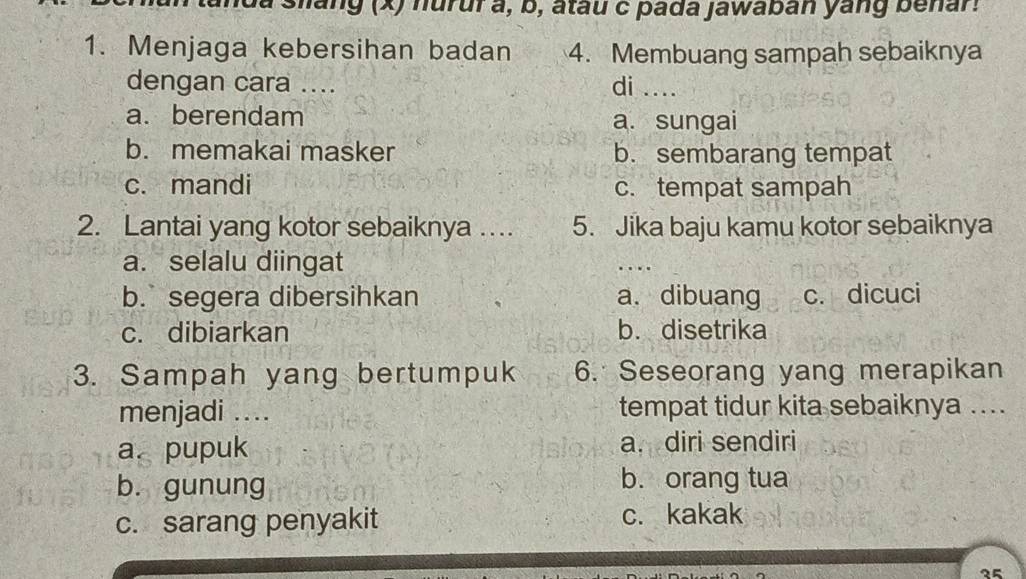 slang (x) huruf a, b, atau c pada jawaban yang benar!
1. Menjaga kebersihan badan 4. Membuang sampah sebaiknya
dengan cara .... di_
a. berendam
a. sungai
b. memakai masker b. sembarang tempat
c. mandi c. tempat sampah
2. Lantai yang kotor sebaiknya …. 5. Jika baju kamu kotor sebaiknya
a. selalu diingat
_…
b. segera dibersihkan a. dibuang c. dicuci
c. dibiarkan b. disetrika
3. Sampah yang bertumpuk 6. Seseorang yang merapikan
menjadi .... tempat tidur kita sebaiknya ....
a. pupuk a. diri sendiri
b. gunung b. orang tua
c. sarang penyakit c. kakak
35