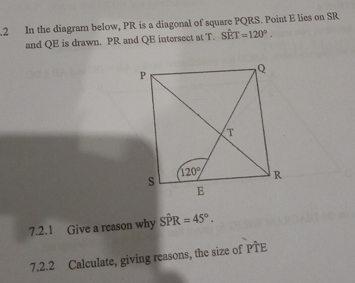 .2 In the diagram below, PR is a diagonal of square PQRS. Point E lies on SR
and QE is drawn. PR and QE intersect at T. Swidehat ET=120°.
7.2.1 Give a reason why Shat PR=45°.
7.2.2 Calculate, giving reasons, the size of Pwidehat TE