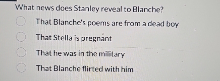 What news does Stanley reveal to Blanche?
That Blanche's poems are from a dead boy
That Stella is pregnant
That he was in the military
That Blanche flirted with him