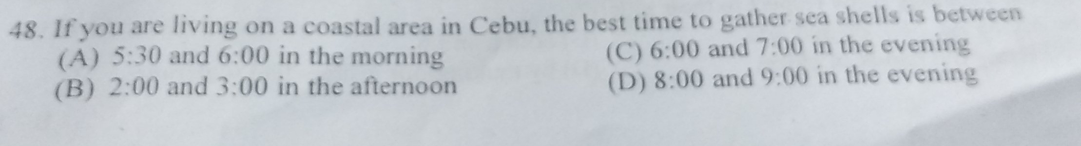 If you are living on a coastal area in Cebu, the best time to gather sea shells is between
(A) 5:30 and 6:00 in the morning (C) 6:00 and 7:00 in the evening
(B) 2:00 and 3:00 in the afternoon (D) 8:00 and 9:00 in the evening