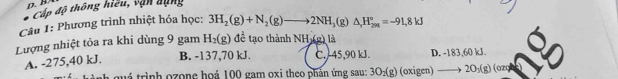 Cấp độ thông hiểu, vận dụng
Câu 1: Phương trình nhiệt hóa học: 3H_2(g)+N_2(g)to 2NH_3(g)△ H_(201)°=-91. 
Lượng nhiệt tỏa ra khi dùng 9 gam H_2(g) để tạo thành NH_3(g) là
A. -275, 40 kJ.
B. -137,70 kJ. C. 45,90 kJ. D. -183,60 kJ.
h quá trình ozone hoá 100 gam oxi theo phản ứng sau: 3O_2(g) (oxip gen) to 20_3(g) (ozq