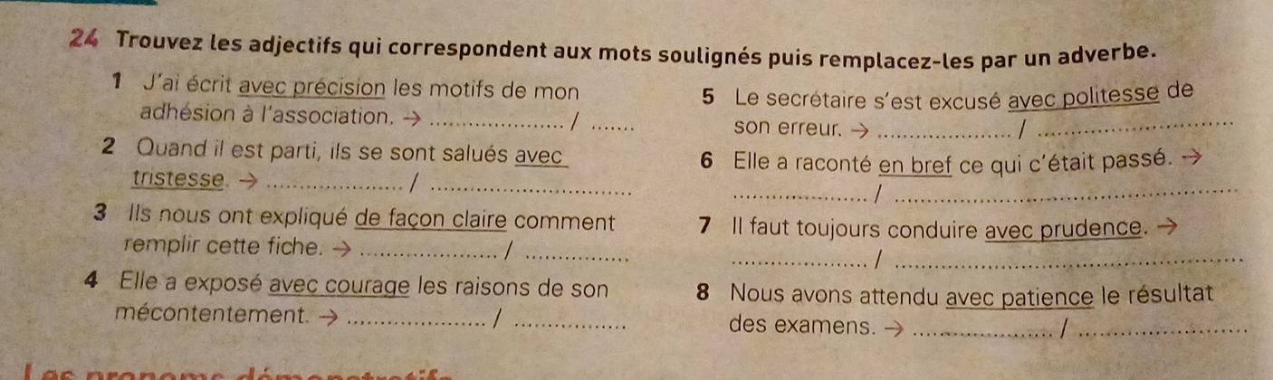 Trouvez les adjectifs qui correspondent aux mots soulignés puis remplacez-les par un adverbe. 
J'ai écrit avec précision les motifs de mon 
5 Le secrétaire s'est excusé avec politesse de 
adhésion à l'association. → __son erreur. →__ 
/ 
2 Quand il est parti, ils se sont salués avec 
6 Elle a raconté en bref ce qui c'était passé. → 
_ 
_ 
tristesse. _1 
_ 
3 Ils nous ont expliqué de façon claire comment 7 Il faut toujours conduire avec prudence. 
_ 
_ 
remplir cette fiche. →_ 
_ 
4 Elle a exposé avec courage les raisons de son 8 Nous avons attendu avec patience le résultat 
mécontentement. → __des examens._ 
_