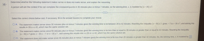 Determine whether the following statement makes sense or does not make sense, and explain the reasoning.
A person will win the contest if he can complete the crossword puzzle in 35 minutes plus or minus 7 minutes, so the winning time, x, is modeled by |x-35|≤ 7
Select the correct choice below and, if necessary, fill in the answer box(es) to complete your choice
A. The statement makes sense since 35 minutes plus or minus 7 minutes gives the winning time to be between 28 to 42 minules. Rewriting the inequality |x-35|≤ 7 7, gives -7≤ x-35≤ 7 and solving this 
results in 28 ≤ x≤ 42 , which has the same solution set.
B. The statement makes sense since"35 minutes plus or minus 7 minutes gives the winning time to be less than or equal to 28 minules or greater than or equal to 42 minutes. Rewniting the inequally
|x-35|≤ 7 gives x-35≤ -7 or x-35≥ 7 , and solving this results into x s 28 or x≥ 42 which has the same solution set
C. The statement does not make sense since 35 minutes plus or minus 7 minutes gives the winning time to be less than 28 minutes or greater than 42 minutes. So. the winning time, x, is modeled by □