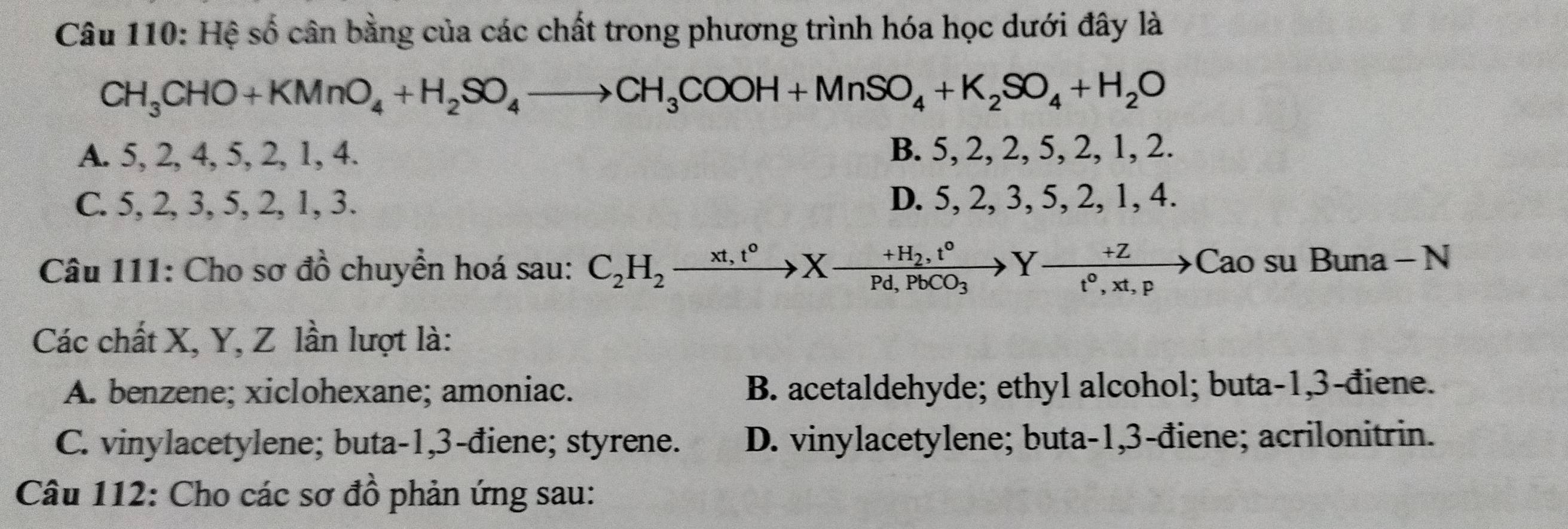 Hệ số cân bằng của các chất trong phương trình hóa học dưới đây là
CH_3CHO+KMnO_4+H_2SO_4to CH_3COOH+MnSO_4+K_2SO_4+H_2O
A. 5, 2, 4, 5, 2, 1, 4. B. 5, 2, 2, 5, 2, 1, 2.
C. 5, 2, 3, 5, 2, 1, 3. D. 5, 2, 3, 5, 2, 1, 4.
Câu 111: Cho sơ đồ chuyển hoá sau: C_2H_2xrightarrow xt,t°Xto frac +H_2,t°Pd,PbCO_3Yxrightarrow +Zt°,xt,pto Cao su Buna - N
Các chất X, Y, Z lần lượt là:
A. benzene; xiclohexane; amoniac. B. acetaldehyde; ethyl alcohol; buta- 1, 3 -điene.
C. vinylacetylene; buta -1, 3 -điene; styrene. D. vinylacetylene; buta- 1, 3 -điene; acrilonitrin.
Câu 112: Cho các sơ đồ phản ứng sau: