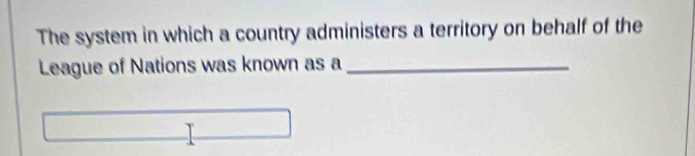 The system in which a country administers a territory on behalf of the 
League of Nations was known as a_