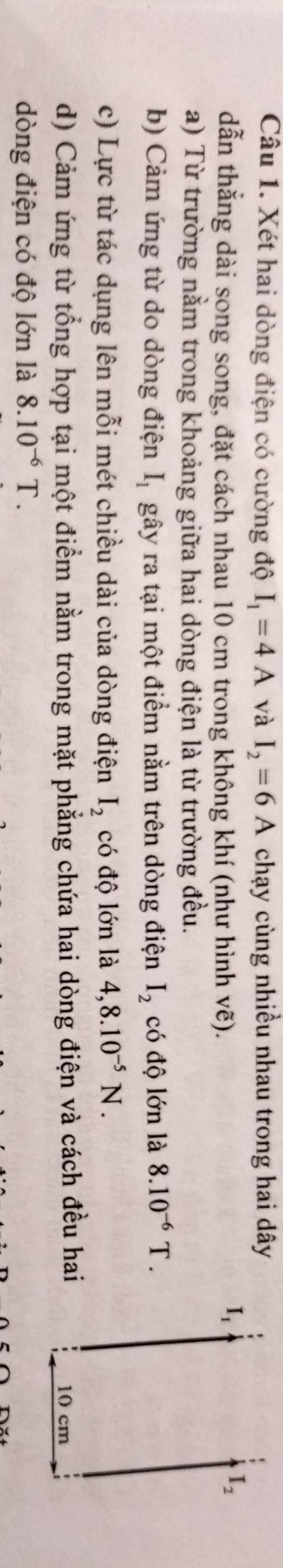 Xét hai dòng điện có cường độ I_1=4A và I_2=6A chạy cùng nhiều nhau trong hai dây
dẫn thẳng dài song song, đặt cách nhau 10 cm trong không khí (như hình vẽ).
a) Từ trường nằm trong khoảng giữa hai dòng điện là từ trường đều.
b) Cảm ứng từ do dòng điện I_1 gây ra tại một điểm nằm trên dòng điện I_2 có độ lớn là 8.10^(-6)T.
c) Lực từ tác dụng lên mỗi mét chiều dài của dòng điện I_2 có độ lớn là 4,8.10^(-5)N.
d) Cảm ứng từ tổng hợp tại một điểm nằm trong mặt phẳng chứa hai dòng điện và cách đều hai
dòng điện có độ lớn là 8.10^(-6)T.