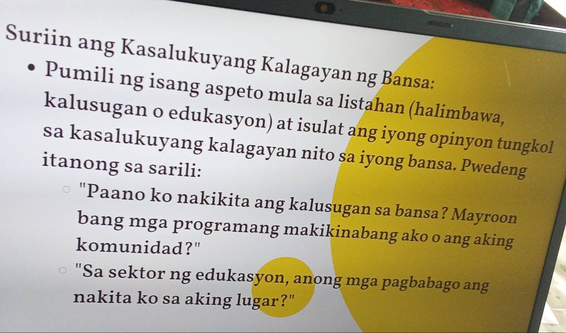 Suriin ang Kasalukuyang Kalagayan ng Bansa: 
Pumili ng isang aspeto mula sa listahan (halimbawa, 
kalusugan o edukasyon) at isulat ang iyong opinyon tungkol 
sa kasalukuyang kalagayan nito sa iyong bansa. Pwedeng 
itanong sa sarili: 
"Paano ko nakikita ang kalusugan sa bansa? Mayroon 
bang mga programang makikinabang ako o ang aking 
komunidad?" 
"Sa sektor ng edukasyon, anong mga pagbabago ang 
nakita ko sa aking lugar?"