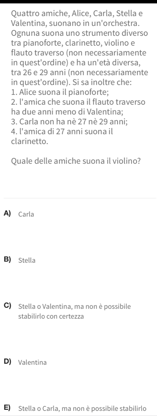 Quattro amiche, Alice, Carla, Stella e
Valentina, suonano in un'orchestra.
Ognuna suona uno strumento diverso
tra pianoforte, clarinetto, violino e
flauto traverso (non necessariamente
in quest'ordine) e ha un'età diversa,
tra 26 e 29 anni (non necessariamente
in quest'ordine). Si sa inoltre che:
1. Alice suona il pianoforte;
2. l'amica che suona il flauto traverso
ha due anni meno di Valentina;
3. Carla non ha nè 27 nè 29 anni;
4. l'amica di 27 anni suona il
clarinetto.
Quale delle amiche suona il violino?
A) Carla
B) Stella
C) Stella o Valentina, ma non è possibile
stabilirlo con certezza
D) Valentina
E) Stella o Carla, ma non è possibile stabilirlo