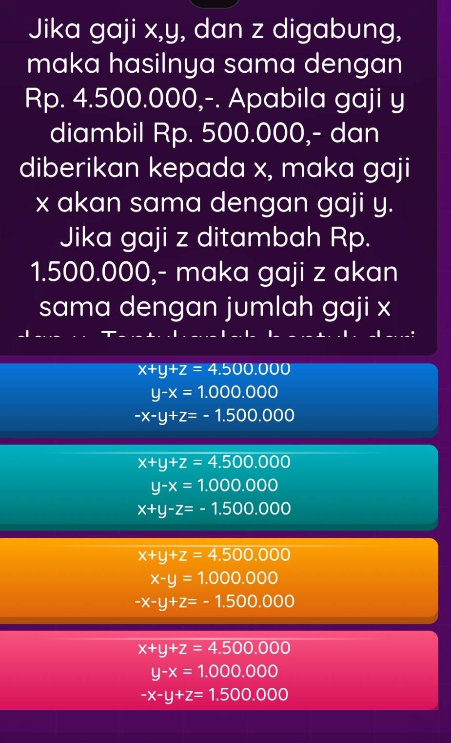 Jika gaji x, y, dan z digabung,
maka hasilnya sama dengan
Rp. 4.500.000,-. Apabila gaji y
diambil Rp. 500.000,- dan
diberikan kepada x, maka gaji
x akan sama dengan gaji y.
Jika gaji z ditambah Rp.
1.500.000,- maka gaji z akan
sama dengan jumlah gaji x
x+y+z=4.500.000
y-x=1.000.000
-x-y+z=-1.500.000
x+y+z=4.500.000
y-x=1.000.000
x+y-z=-1.500.000
x+y+z=4.500.000
x-y=1.000.000
-x-y+z=-1.500.000
x+y+z=4.500.000
y-x=1.000.000
-x-y+z=1.500.000