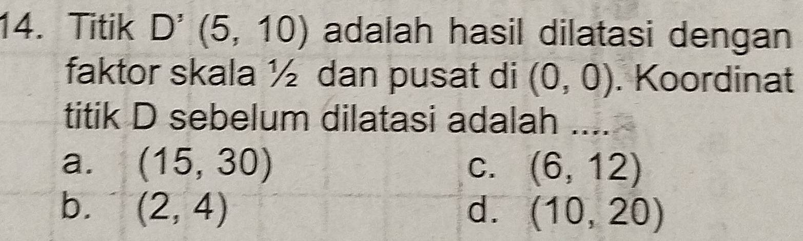 Titik D'(5,10) adalah hasil dilatasi dengan
faktor skala ½ dan pusat di (0,0). Koordinat
titik D sebelum dilatasi adalah_
a. (15,30)
C. (6,12)
b. (2,4) d. (10,20)