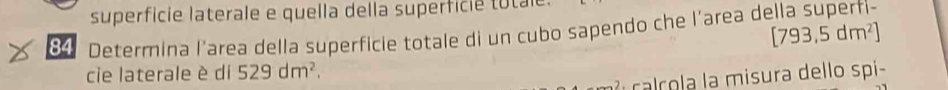 superficie laterale e quella della superfice to ta 
84 Determina l’area della superficie totale di un cubo sapendo che l’area della superfi-
[793,5dm^2]
cie laterale è di 529dm^2. 
l c co a misura dello spi-