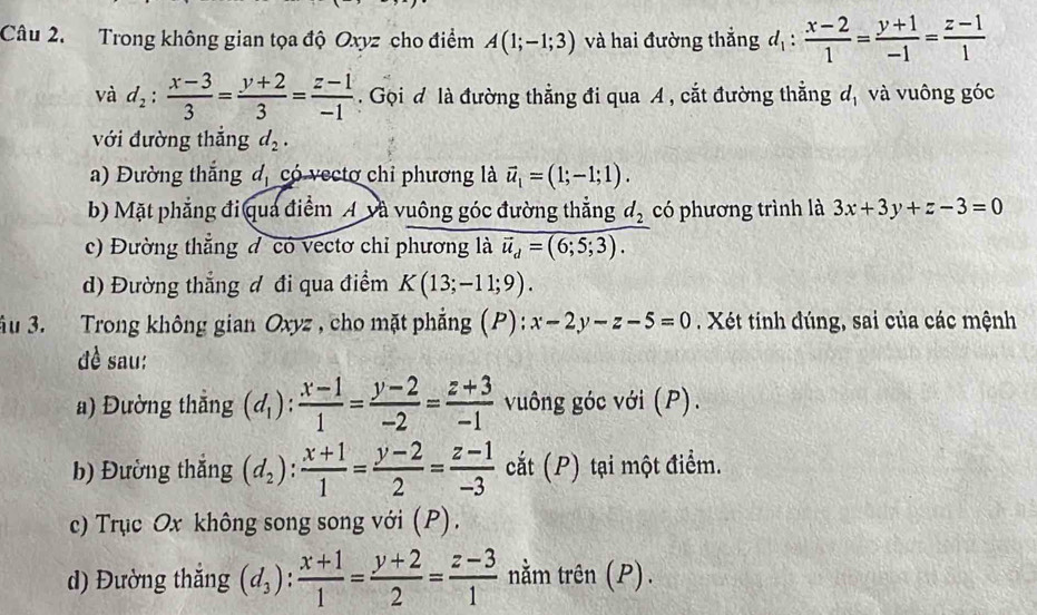 Trong không gian tọa độ Oxyz cho điểm A(1;-1;3) và hai đường thắng d_1: (x-2)/1 = (y+1)/-1 = (z-1)/1 
và d_2: (x-3)/3 = (y+2)/3 = (z-1)/-1 . Gọi đ là đường thẳng đi qua A , cắt đường thẳng d, và vuông góc
với đường thắng d_2.
a) Đường thắng đ, có vectơ chỉ phương là vector u_1=(1;-1;1).
b) Mặt phẳng đi qua điểm Á và vuông góc đường thẳng d_2 có phương trình là 3x+3y+z-3=0
c) Đường thẳng đ có vectơ chỉ phương là vector u_d=(6;5;3).
d) Đường thẳng đ đi qua điểm K(13;-11;9).
ầu 3. Trong không gian Oxyz , cho mặt phẳng (P): x-2y-z-5=0. Xét tinh đúng, sai của các mệnh
đề sau:
a) Đường thắng (d_1): (x-1)/1 = (y-2)/-2 = (z+3)/-1  vuông góc với (P).
b) Đường thắng (d_2): (x+1)/1 = (y-2)/2 = (z-1)/-3  cắt (P) tại một điểm.
c) Trục Ox không song song với (P).
d) Đường thắng (d_3): (x+1)/1 = (y+2)/2 = (z-3)/1  nằm trên (P).