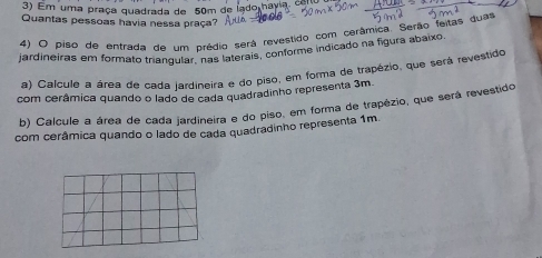 Em uma praça quadrada de 50m de lado havia, co 
Quantas pessoas havia nessa praça? 
4) O piso de entrada de um prédio será revestido com cerâmica. Serão feitas duas 
jardineiras em formato triangular. más laterais, conforme indicado na figura abaixo. 
a) Calcule a área de cada jardineira e do piso, em forma de trapézio, que será revestido 
com cerâmica quando o lado de cada quadradinho representa 3m. 
b) Calcule a área de cada jardineira e do piso, em forma de trapézio, que será revestido 
com cerâmica quando o lado de cada quadradinho representa 1m.