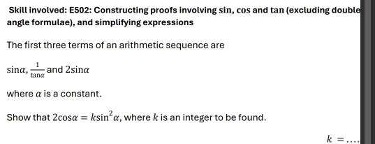 Skill involved: E502: Constructing proofs involving sin, cos and tan (excluding double 
angle formulae), and simplifying expressions 
The first three terms of an arithmetic sequence are
sin alpha ,  1/tan alpha   and 2sin alpha
where α is a constant. 
Show that 2cos alpha =ksin^2alpha , where k is an integer to be found. 
_ k=