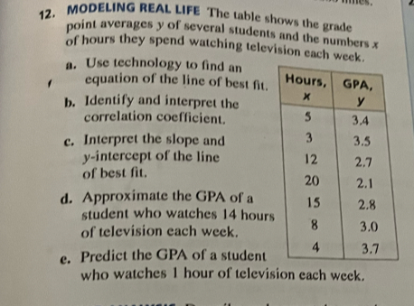 MODELING REAL LIFE The table shows the grade 
point averages y of several students and the numbers x
of hours they spend watching television each week. 
a. Use technology to find an 
equation of the line of best fit. 
b. Identify and interpret the 
correlation coefficient. 
c. Interpret the slope and 
y-intercept of the line 
of best fit. 
d. Approximate the GPA of a 
student who watches 14 hours
of television each week. 
e. Predict the GPA of a student 
who watches 1 hour of television each week.