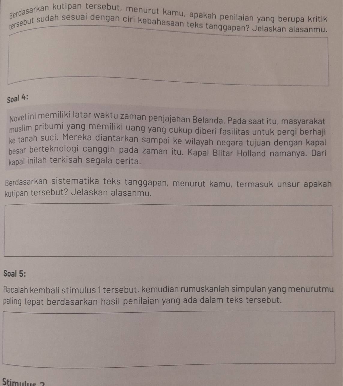 Berdasarkan kutipan tersebut, menurut kamu, apakah penilaian yang berupa kritik 
tersebut sudah sesuai dengan ciri kebahasaan teks tanggapan? Jelaskan alasanmu. 
Soal 4: 
Novel ini memiliki latar waktu zaman penjajahan Belanda. Pada saat itu, masyarakat 
muslim pribumi yang memiliki uang yang cukup diberi fasilitas untuk pergi berhaji 
ke tanah suci. Mereka diantarkan sampai ke wilayah negara tujuan dengan kapal 
besar berteknologi canggih pada zaman itu. Kapal Blitar Holland namanya. Dari 
kapal inilah terkisah segala cerita. 
Berdasarkan sistematika teks tanggapan, menurut kamu, termasuk unsur apakah 
kutipan tersebut? Jelaskan alasanmu. 
Soal 5: 
Bacalah kembali stimulus 1 tersebut, kemudian rumuskanlah simpulan yang menurutmu 
paling tepat berdasarkan hasil penilaian yang ada dalam teks tersebut. 
Stimulus 2