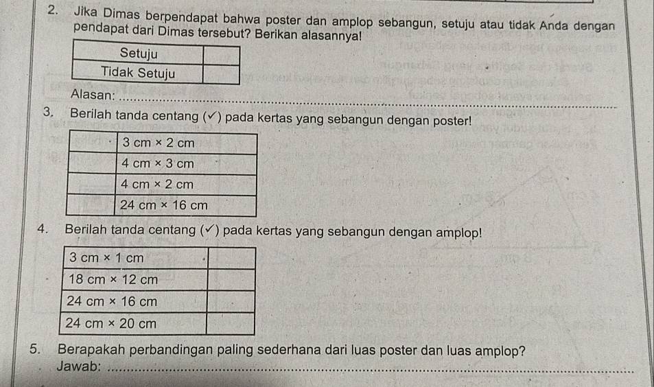 Jika Dimas berpendapat bahwa poster dan amplop sebangun, setuju atau tidak Anda dengan
pendapat dari Dimas tersebut? Berikan alasannya!
Alasan:_
3. Berilah tanda centang (✓) pada kertas yang sebangun dengan poster!
4. Berilah tanda centang (✓) pada kertas yang sebangun dengan amplop!
5. Berapakah perbandingan paling sederhana dari luas poster dan luas amplop?
Jawab:_
_