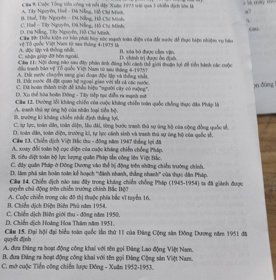 Cuộc Tổng tiền công và nổi đậy Xuân 1975 trải qua 3 chiến dịch lớn là a  là máy m
A. Tây Nguyên, Huế - Đà Nẵng, Hồ Chí Minh.
a?
B. Huế, Tây Nguyên - Đà Nẵng, Hồ Chí Minh. n.
C. Huế - Tây Nguyên, Đà Nẵng, Hồ Chí Minh,
CaO.
D. Đà Nẵng, Tây Nguyên, Hồ Chí Minh.
Cầu 10: Điều kiện cơ bản phát huy sức mạnh toàn diện của đất nước để thực hiện nhiệm vụ báo
Tệ Tổ quốc Việt Nam từ sau tháng 4-1975 là
A. độc lập và thống nhất, B. xóa bỏ được cầm vận.
C. nhận giúp đỡ bên ngoài, D. chính trị được ổn định.
Câu 11: Nội dung nào sau đây phản ánh đúng bối cảnh thế giới thuận lợi để tiến hành các cuộc
đầu tranh bảo vệ Tổ quốc Việt Nam từ sau tháng 4-1975?
A. Đất nước chuyền sang giai đoạn độc lập và thống nhất,
B. Đất nước đã đặt quan hệ ngoại giao với tất cả các nước.
C. Đã hoàn thành triệt để khẩu hiệu "người cày có ruộng".
pn dúng
D. Xu thế hòa hoãn Đông - Tây tiếp tục diễn ra mạnh mẽ
Câu 12. Đường lối kháng chiến của cuộc kháng chiến toàn quốc chống thực dân Pháp là
A. tranh thủ sự ủng hộ của nhân loại tiến bộ.
B. trường kì kháng chiến nhất định thắng lợi,
C. tự lực, toàn dân, toàn diện, lâu dài, từng bước tranh thủ sự ủng hộ của cộng đồng quốc tế,
D. toàn dân, toàn diện, trưởng kì, tự lực cánh sinh và tranh thủ sự ủng hộ của quốc tế.
Câu 13. Chiến dịch Việt Bắc thu - đông năm 1947 thắng lợi đã
A. xoay đổi toàn bộ cục diện của cuộc kháng chiến chống Pháp,
B. tiêu diệt toàn bộ lực lượng quân Pháp tấn công lên Việt Bắc,
C. đây quân Pháp ở Đông Dương vào thế bị động trên những chiến trường chính.
D. làm phá sản hoàn toàn kế hoạch “đánh nhanh, thẳng nhanh" của thực dân Pháp.
Câu 14. Chiến dịch nào sau đây trong kháng chiến chống Pháp (1945-1954) ta đã giành được
quyền chủ động trên chiến trường chính Bắc Bộ?
A. Cuộc chiến trong các đô thị thuộc phía bắc vĩ tuyến 16.
B. Chiến dịch Điện Biên Phủ năm 1954.
C. Chiến dịch Biên giới thu - đông năm 1950.
D. Chiến dịch Hoàng Hoa Thám năm 1951.
Câu 15. Đại hội đại biểu toàn quốc lần thứ 11 của Đảng Cộng sản Đông Dương năm 1951 đã
quyết định
A. đưa Đảng ra hoạt động công khai với tên gọi Đảng Lao động Việt Nam.
B. đưa Đảng ra hoạt động công khai với tên gọi Đảng Cộng sản Việt Nam.
C. mở cuộc Tiến công chiến lược Đông - Xuân 1952-1953.