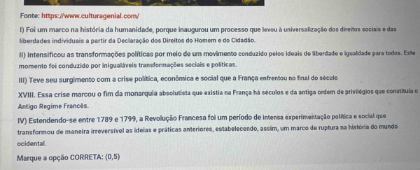 Fonte: https://www.culturagenial.com/ 
) Foi um marco na história da humanidade, porque inaugurou um processo que levou à universalização dos direitos sociais e das 
liberdades individuais a partir da Declaração dos Direitos do Homem e do Cidadão. 
II) Intensificou as transformações políticas por meio de um movimento conduzido pelos ideais de liberdade e igualdade para todos. Este 
momento foi conduzido por inigualáveis transformações sociais e políticas. 
III) Teve seu surgimento com a crise política, econômica e social que a França enfrentou no final do século 
XVIII. Essa crise marcou o fim da monarquia absolutista que existia na França há séculos e da antiga ordem de privilégios que constituía o 
Antigo Regime Francês. 
IV) Estendendo-se entre 1789 e 1799, a Revolução Francesa foi um período de intensa experimentação política e social que 
transformou de maneira irreversível as ideias e práticas anteriores, estabelecendo, assim, um marco de ruptura na história do mundo 
ocidental. 
Marque a opção CORRETA: (0,5)