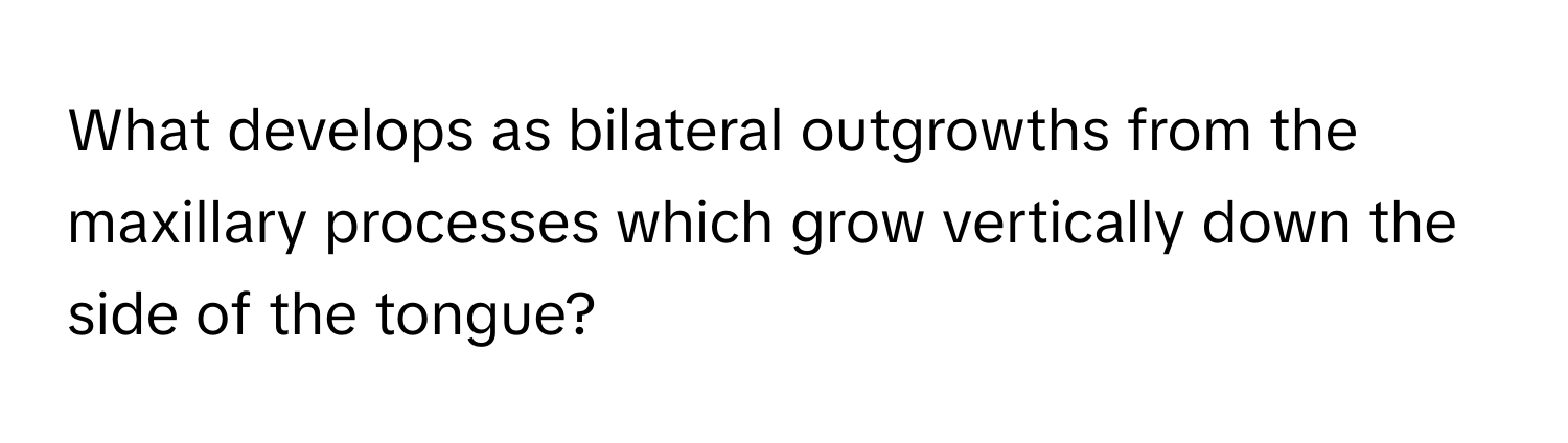 What develops as bilateral outgrowths from the maxillary processes which grow vertically down the side of the tongue?