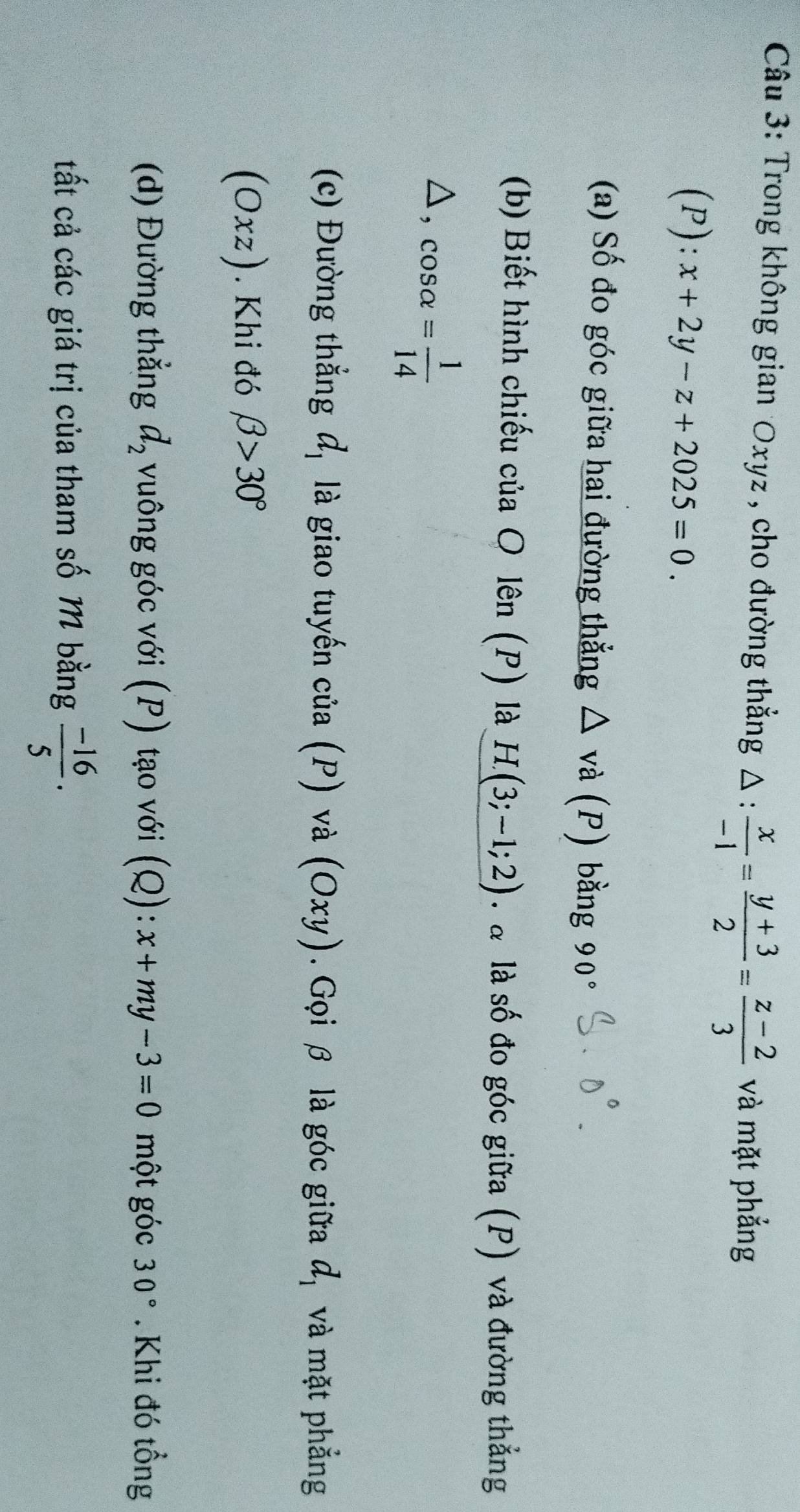 Trong không gian Oxyz , cho đường thẳng △ : x/-1 = (y+3)/2 = (z-2)/3  và mặt phẳng
(P):x+2y-z+2025=0. 
(a) Số đo góc giữa hai đường thẳng △ va(P) bằng 90°
(b) Biết hình chiếu của O lên (P) là H(3;-1;2) : à là số đo góc giữa (P) và đường thẳng
△ ,cos alpha = 1/14 
(c) Đường thẳng d_1 là giao tuyến cia(P) và (Oxy). Gọi β là góc giữa d_1 và mặt phẳng
(Oxz). Khi đó beta >30°
(d) Đường thẳng d_2 vuông góc với (P) tạo với (Q):x+my-3=0 một góc 30°. Khi đó tổng 
tất cả các giá trị của tham số M bằng  (-16)/5 · 