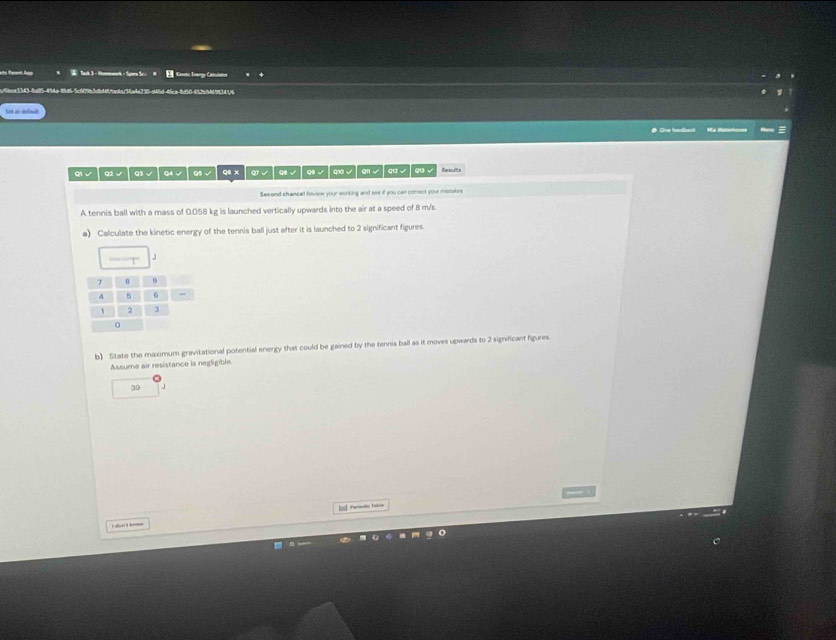 Tack 3-Hmnk- Spn Sc。 H E Gnetic Enagy Caitslaton 
067 4 
Sot as sefault 
● Give freaianc
qi √ Q1 √ q3 √ Q4 √ Q5√ q6 x qf √ │ q √ │ q √ │ qi √ │ qn √ │ q √ │ q √ 
Secend chancet Rovene your working and see if you can comect your matakes 
A tennis ball with a mass of 0.058 kg is launched vertically upwards into the air at a speed of 8 m/s
a) Calculate the kinetic energy of the tennis ball just after it is launched to 2 significant figures. 
b) State the maximum gravitational potential energy that could be gained by the tennis ball as it moves upwards to 2 signficant figures 
Assume air resistance is negligible
39 J
_ 
bf Periete, Tarie