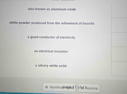 also known as aluminum oxide
white powder produced from the refinement of bauxite
a good conductor of electricity
an electrical insulator
a silvery white solid
:: Aluminum agial 1 of Alumina