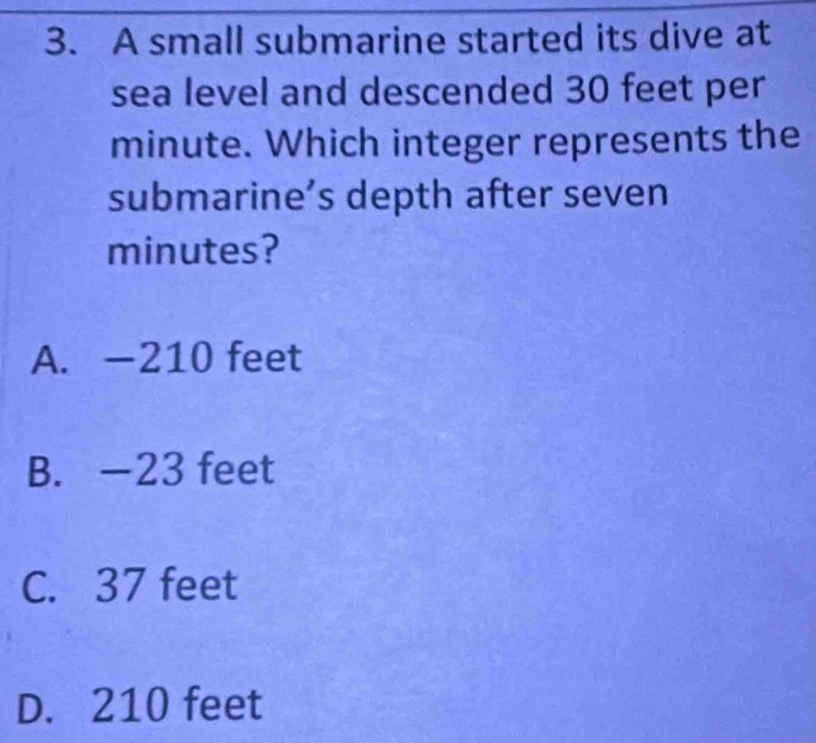 A small submarine started its dive at
sea level and descended 30 feet per
minute. Which integer represents the
submarine’s depth after seven
minutes?
A. —210 feet
B. —23 feet
C. 37 feet
D. 210 feet