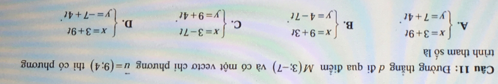 Đường thẳng ơ đi qua điểm M(3;-7) và có một vectơ chỉ phương vector u=(9;4) thì có phương
trình tham số là
A. beginarrayl x=3+9t y=7+4tendarray.. B. beginarrayl x=9+3t y=4-7tendarray.. C. beginarrayl x=3-7t y=9+4tendarray.. D. beginarrayl x=3+9t y=-7+4tendarray..