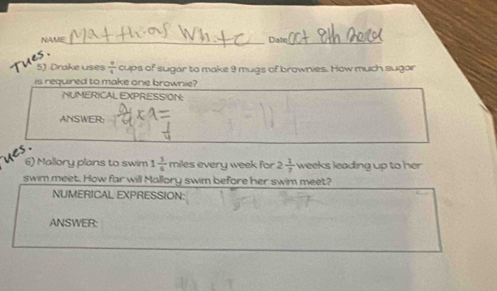 NAME_ Date_ 
6 · 
5) Drake uses  9/4 c tups of sugar to make 9 mugs of brownies. How much sugar 
is required to make one brownie? 
NUMERICAL EXPRESSION: 
ANSWER: 
ues . 
6) Mallory plans to swim 1 5/6  r niles every week for 2 1/7  weeks leading up to her 
swim meet. How far will Mallory swim before her swim meet? 
NUMERICAL EXPRESSION: 
ANSWER: