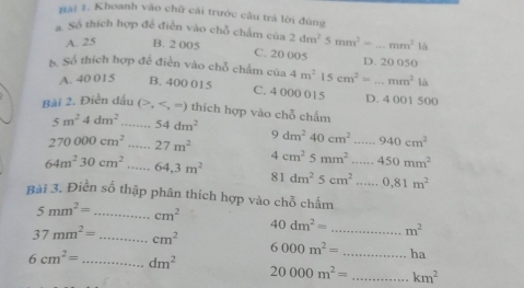 Rãi 1. Khoanh vào chữ cái trước câu trá lời đùng
#Số thích hợp đề điễn vào chỗ chấm của 2dm^25mm^3=_ mm^21△
A. 25 B. 2 005 C. 20 005 D. 20 050
S. Số thích hợp đề điễn vào chỗ chấm của 4m^2 15cm^2=...mm^2la
A. 40 015 B. 400 015 C. 4 000 015 D. 4 001 500
Bài 2. Điền dấu (, , =) thích hợp vào chỗ chấm
5m^24dm^2 _ 54dm^2
270000cm^2 _ 27m^2
9dm^240cm^2 _...940cm^2
64m^230cm^2 _ 64,3m^2 4cm^25mm^2...450mm^2
81dm^25cm^2......0.81m^2
Bài 3. Điền số thập phân thích hợp vào chỗ chấm
5mm^2= _ cm^2
40dm^2= _ m^2
37mm^2= _ cm^2
6000m^2= _ha
6cm^2= _ dm^2
20000m^2= _ km^2