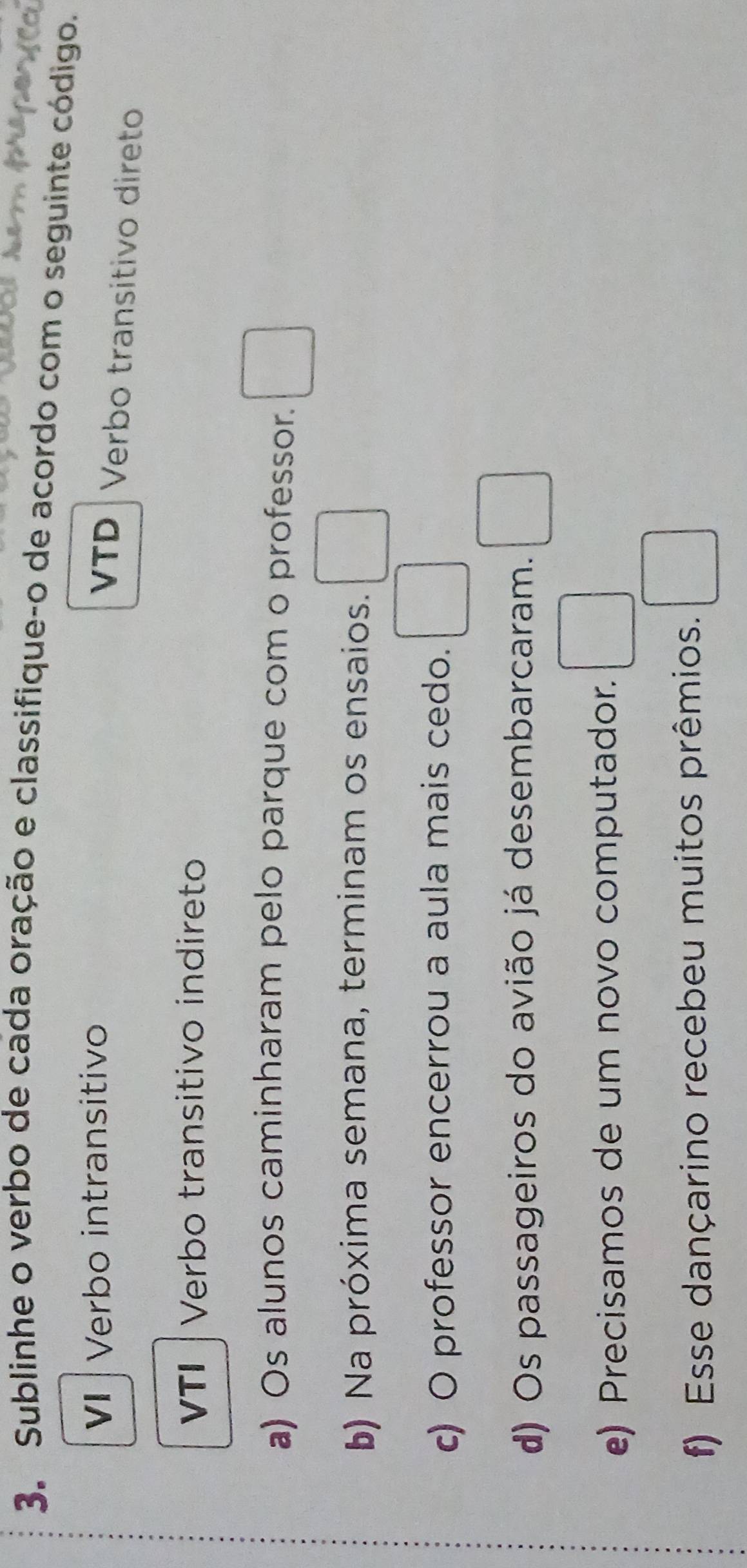 Sublinhe o verbo de cada oração e classifique-o de acordo com o seguinte código. 
V Verbo intransitivo VTD Verbo transitivo direto 
VTI | Verbo transitivo indireto 
a) Os alunos caminharam pelo parque com o professor. □ 
b) Na próxima semana, terminam os ensaios. □ 
c) O professor encerrou a aula mais cedo. □ 
d) Os passageiros do avião já desembarcaram. □ 
e) Precisamos de um novo computador. □ 
f) Esse dançarino recebeu muitos prêmios. □