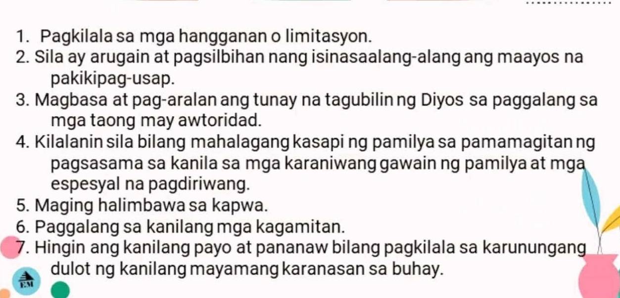 Pagkilala sa mga hangganan o limitasyon. 
2. Sila ay arugain at pagsilbihan nang isinasaalang-alang ang maayos na 
pakikipag-usap. 
3. Magbasa at pag-aralan ang tunay na tagubilin ng Diyos sa paggalang sa 
mga taong may awtoridad. 
4. Kilalanin sila bilang mahalagang kasapi ng pamilya sa pamamagitan ng 
pagsasama sa kanila sa mga karaniwang gawain ng pamilya at mga 
espesyal na pagdiriwang. 
5. Maging halimbawa sa kapwa. 
6. Paggalang sa kanilang mga kagamitan. 
7. Hingin ang kanilang payo at pananaw bilang pagkilala sa karunungang 
dulot ng kanilang mayamang karanasan sa buhay.